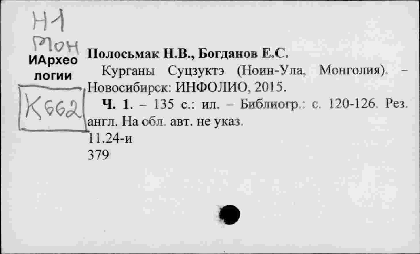 ﻿ЬИ
Ріоц
ИАрхео
логии
Полосьмак Н.В., Богданов ЕОС.
Курганы Суцзуктэ (Ноин-Ула, Монголия). -
---------•'.Новосибирск: ИНФОЛИО, 2015.
Ч. 1. - 135 с.: ил. - Библиогр : с. 120-126 Рез.
\англ. На обл. авт. не указ
11.24-и
379